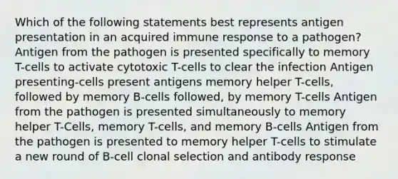 Which of the following statements best represents antigen presentation in an acquired immune response to a pathogen? Antigen from the pathogen is presented specifically to memory T-cells to activate cytotoxic T-cells to clear the infection Antigen presenting-cells present antigens memory helper T-cells, followed by memory B-cells followed, by memory T-cells Antigen from the pathogen is presented simultaneously to memory helper T-Cells, memory T-cells, and memory B-cells Antigen from the pathogen is presented to memory helper T-cells to stimulate a new round of B-cell clonal selection and antibody response