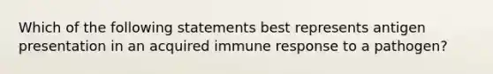 Which of the following statements best represents antigen presentation in an acquired immune response to a pathogen?