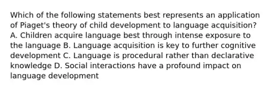 Which of the following statements best represents an application of Piaget's theory of child development to language acquisition? A. Children acquire language best through intense exposure to the language B. Language acquisition is key to further cognitive development C. Language is procedural rather than declarative knowledge D. Social interactions have a profound impact on language development