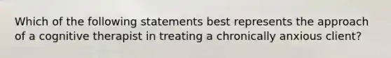 Which of the following statements best represents the approach of a cognitive therapist in treating a chronically anxious client?