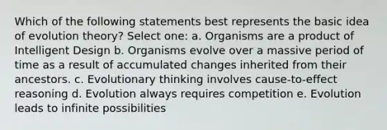 Which of the following statements best represents the basic idea of evolution theory? Select one: a. Organisms are a product of Intelligent Design b. Organisms evolve over a massive period of time as a result of accumulated changes inherited from their ancestors. c. Evolutionary thinking involves cause-to-effect reasoning d. Evolution always requires competition e. Evolution leads to infinite possibilities