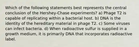 Which of the following statements best represents the central conclusion of the Hershey-Chase experiments? a) Phage T2 is capable of replicating within a bacterial host. b) DNA is the identity of the hereditary material in phage T2. c) Some viruses can infect bacteria. d) When radioactive sulfur is supplied in a growth medium, it is primarily DNA that incorporates radioactive label.