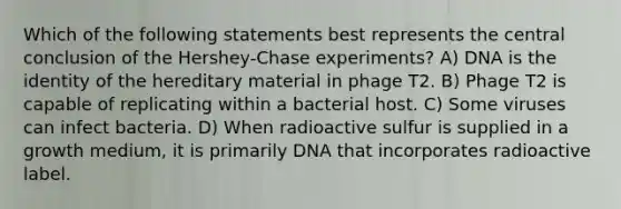 Which of the following statements best represents the central conclusion of the Hershey-Chase experiments? A) DNA is the identity of the hereditary material in phage T2. B) Phage T2 is capable of replicating within a bacterial host. C) Some viruses can infect bacteria. D) When radioactive sulfur is supplied in a growth medium, it is primarily DNA that incorporates radioactive label.