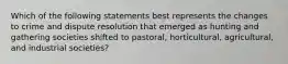 Which of the following statements best represents the changes to crime and dispute resolution that emerged as hunting and gathering societies shifted to pastoral, horticultural, agricultural, and industrial societies?