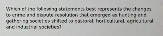 Which of the following statements best represents the changes to crime and dispute resolution that emerged as hunting and gathering societies shifted to pastoral, horticultural, agricultural, and industrial societies?