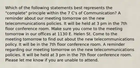 Which of the following statements best represents the "complete" principle within the 7 C's of Communication? A reminder about our meeting tomorrow on the new telecommunications policies. It will be held at 3 pm in the 7th floor conference room. Make sure you come to the meeting tomorrow in our offices at 1130 E. Helen St. Come to the meeting tomorrow to find out about the new telecommunications policy. It will be in the 7th floor conference room. A reminder regarding our meeting tomorrow on the new telecommunications policies. It will be held at 3 pm in the 7th floor conference room. Please let me know if you are unable to attend.