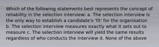 Which of the following statements best represents the concept of reliability in the selection interview: a. The selection interview is the only way to establish a candidate's 'fit' for the organisation b. The selection interview measures exactly what it sets out to measure c. The selection interview will yield the same results regardless of who conducts the interview d. None of the above