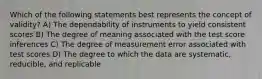 Which of the following statements best represents the concept of validity? A) The dependability of instruments to yield consistent scores B) The degree of meaning associated with the test score inferences C) The degree of measurement error associated with test scores D) The degree to which the data are systematic, reducible, and replicable