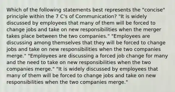 Which of the following statements best represents the "concise" principle within the 7 C's of Communication? "It is widely discussed by employees that many of them will be forced to change jobs and take on new responsibilities when the merger takes place between the two companies." "Employees are discussing among themselves that they will be forced to change jobs and take on new responsibilities when the two companies merge." "Employees are discussing a forced job change for many and the need to take on new responsibilities when the two companies merge." "It is widely discussed by employees that many of them will be forced to change jobs and take on new responsibilities when the two companies merge."