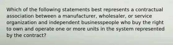 Which of the following statements best represents a contractual association between a manufacturer, wholesaler, or service organization and independent businesspeople who buy the right to own and operate one or more units in the system represented by the contract?