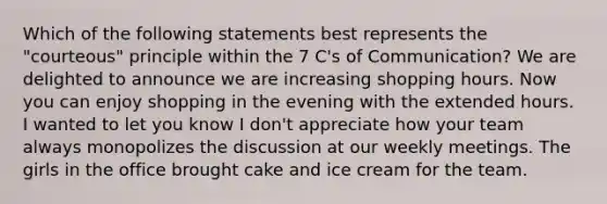 Which of the following statements best represents the "courteous" principle within the 7 C's of Communication? We are delighted to announce we are increasing shopping hours. Now you can enjoy shopping in the evening with the extended hours. I wanted to let you know I don't appreciate how your team always monopolizes the discussion at our weekly meetings. The girls in the office brought cake and ice cream for the team.