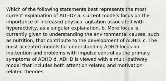 Which of the following statements best represents the most current explanation of ADHD? a. Current models focus on the importance of increased physical agitation associated with hyperactivity, as a singular explanation. b. More focus is currently given to understanding the environmental causes, such as nutrition, that contribute to the development of ADHD. c. The most accepted models for understanding ADHD focus on inattention and problems with impulse control as the primary symptoms of ADHD d. ADHD is viewed with a multi-pathway model that includes both attention-related and motivation-related theories.