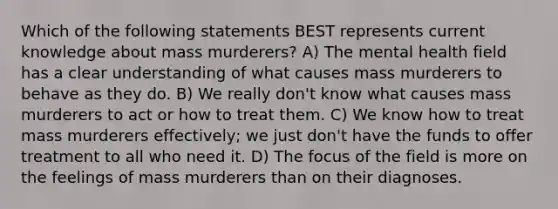 Which of the following statements BEST represents current knowledge about mass murderers? A) The mental health field has a clear understanding of what causes mass murderers to behave as they do. B) We really don't know what causes mass murderers to act or how to treat them. C) We know how to treat mass murderers effectively; we just don't have the funds to offer treatment to all who need it. D) The focus of the field is more on the feelings of mass murderers than on their diagnoses.