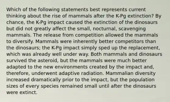 Which of the following statements best represents current thinking about the rise of mammals after the K-Pg extinction? By chance, the K-Pg impact caused the extinction of the dinosaurs but did not greatly affect the small, nocturnal, scavenging mammals. The release from competition allowed the mammals to diversify. Mammals were inherently better competitors than the dinosaurs; the K-Pg impact simply sped up the replacement, which was already well under way. Both mammals and dinosaurs survived the asteroid, but the mammals were much better adapted to the new environments created by the impact and, therefore, underwent adaptive radiation. Mammalian diversity increased dramatically prior to the impact, but the population sizes of every species remained small until after the dinosaurs were extinct.