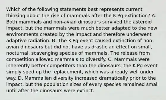 Which of the following statements best represents current thinking about the rise of mammals after the K-Pg extinction? A. Both mammals and non-avian dinosaurs survived the asteroid impact, but the mammals were much better adapted to the new environments created by the impact and therefore underwent adaptive radiation. B. The K-Pg event caused extinction of non-avian dinosaurs but did not have as drastic an effect on small, nocturnal, scavenging species of mammals. The release from competition allowed mammals to diversify. C. Mammals were inherently better competitors than the dinosaurs; the K-Pg event simply sped up the replacement, which was already well under way. D. Mammalian diversity increased dramatically prior to the impact, but the population sizes of every species remained small until after the dinosaurs were extinct.