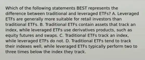 Which of the following statements BEST represents the difference between traditional and leveraged ETFs? A. Leveraged ETFs are generally more suitable for retail investors than traditional ETFs. B. Traditional ETFs contain assets that track an index, while leveraged ETFs use derivatives products, such as equity futures and swaps. C. Traditional ETFs track an index, while leveraged ETFs do not. D. Traditional ETFs tend to track their indexes well, while leveraged ETFs typically perform two to three times below the index they track.