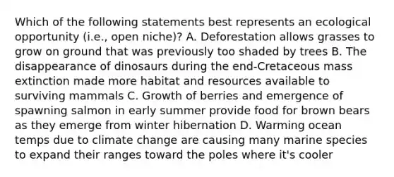 Which of the following statements best represents an ecological opportunity (i.e., open niche)? A. Deforestation allows grasses to grow on ground that was previously too shaded by trees B. The disappearance of dinosaurs during the end-Cretaceous mass extinction made more habitat and resources available to surviving mammals C. Growth of berries and emergence of spawning salmon in early summer provide food for brown bears as they emerge from winter hibernation D. Warming ocean temps due to climate change are causing many marine species to expand their ranges toward the poles where it's cooler