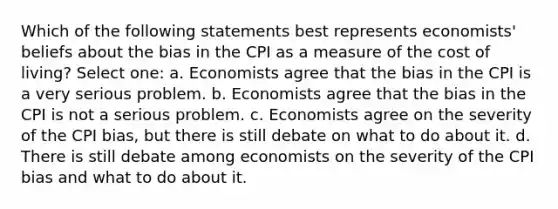 Which of the following statements best represents economists' beliefs about the bias in the CPI as a measure of the cost of living? Select one: a. Economists agree that the bias in the CPI is a very serious problem. b. Economists agree that the bias in the CPI is not a serious problem. c. Economists agree on the severity of the CPI bias, but there is still debate on what to do about it. d. There is still debate among economists on the severity of the CPI bias and what to do about it.