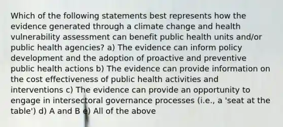 Which of the following statements best represents how the evidence generated through a climate change and health vulnerability assessment can benefit public health units and/or public health agencies? a) The evidence can inform policy development and the adoption of proactive and preventive public health actions b) The evidence can provide information on the cost effectiveness of public health activities and interventions c) The evidence can provide an opportunity to engage in intersectoral governance processes (i.e., a 'seat at the table') d) A and B e) All of the above