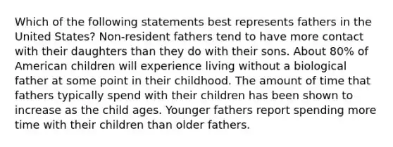 Which of the following statements best represents fathers in the United States? Non-resident fathers tend to have more contact with their daughters than they do with their sons. About 80% of American children will experience living without a biological father at some point in their childhood. The amount of time that fathers typically spend with their children has been shown to increase as the child ages. Younger fathers report spending more time with their children than older fathers.