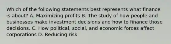 Which of the following statements best represents what finance is​ about? A. Maximizing profits B. The study of how people and businesses make investment decisions and how to finance those decisions. C. How​ political, social, and economic forces affect corporations D. Reducing risk