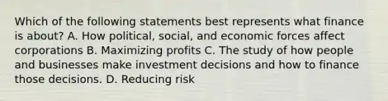 Which of the following statements best represents what finance is​ about? A. How​ political, social, and economic forces affect corporations B. Maximizing profits C. The study of how people and businesses make investment decisions and how to finance those decisions. D. Reducing risk