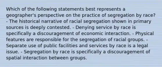 Which of the following statements best represents a geographer's perspective on the practice of segregation by race? - The historical narrative of racial segregation shown in primary sources is deeply contested. - Denying service by race is specifically a discouragement of economic interaction. - Physical features are responsible for the segregation of racial groups. - Separate use of public facilities and services by race is a legal issue. - Segregation by race is specifically a discouragement of spatial interaction between groups.