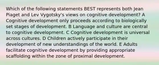 Which of the following statements BEST represents both Jean Piaget and Lev Vygotsky's views on cognitive development? A Cognitive development only proceeds according to biologically set stages of development. B Language and culture are central to cognitive development. C Cognitive development is universal across cultures. D Children actively participate in their development of new understandings of the world. E Adults facilitate cognitive development by providing appropriate scaffolding within the zone of proximal development.