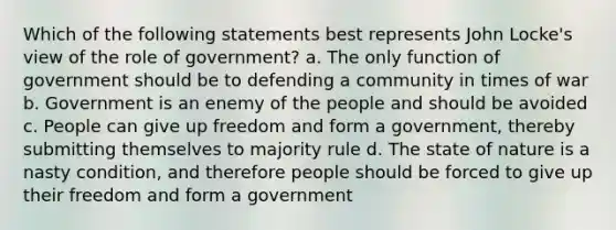 Which of the following statements best represents John Locke's view of the role of government? a. The only function of government should be to defending a community in times of war b. Government is an enemy of the people and should be avoided c. People can give up freedom and form a government, thereby submitting themselves to majority rule d. The state of nature is a nasty condition, and therefore people should be forced to give up their freedom and form a government