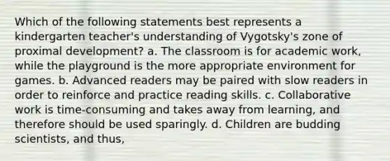 Which of the following statements best represents a kindergarten teacher's understanding of Vygotsky's zone of proximal development? a. The classroom is for academic work, while the playground is the more appropriate environment for games. b. Advanced readers may be paired with slow readers in order to reinforce and practice reading skills. c. Collaborative work is time-consuming and takes away from learning, and therefore should be used sparingly. d. Children are budding scientists, and thus,