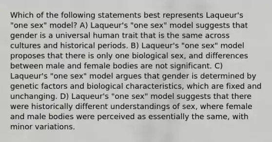 Which of the following statements best represents Laqueur's "one sex" model? A) Laqueur's "one sex" model suggests that gender is a universal human trait that is the same across cultures and historical periods. B) Laqueur's "one sex" model proposes that there is only one biological sex, and differences between male and female bodies are not significant. C) Laqueur's "one sex" model argues that gender is determined by genetic factors and biological characteristics, which are fixed and unchanging. D) Laqueur's "one sex" model suggests that there were historically different understandings of sex, where female and male bodies were perceived as essentially the same, with minor variations.