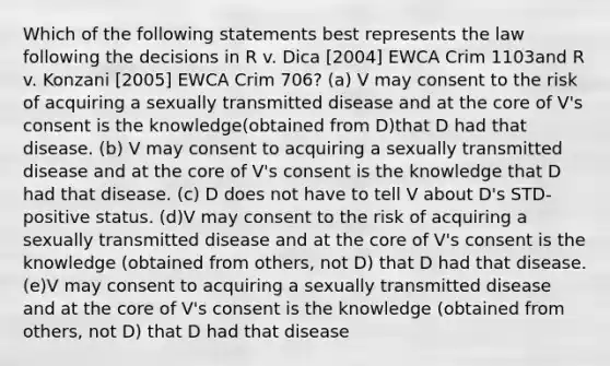 Which of the following statements best represents the law following the decisions in R v. Dica [2004] EWCA Crim 1103and R v. Konzani [2005] EWCA Crim 706? (a) V may consent to the risk of acquiring a sexually transmitted disease and at <a href='https://www.questionai.com/knowledge/kD8KqkX2aO-the-core' class='anchor-knowledge'>the core</a> of V's consent is the knowledge(obtained from D)that D had that disease. (b) V may consent to acquiring a sexually transmitted disease and at the core of V's consent is the knowledge that D had that disease. (c) D does not have to tell V about D's STD-positive status. (d)V may consent to the risk of acquiring a sexually transmitted disease and at the core of V's consent is the knowledge (obtained from others, not D) that D had that disease. (e)V may consent to acquiring a sexually transmitted disease and at the core of V's consent is the knowledge (obtained from others, not D) that D had that disease