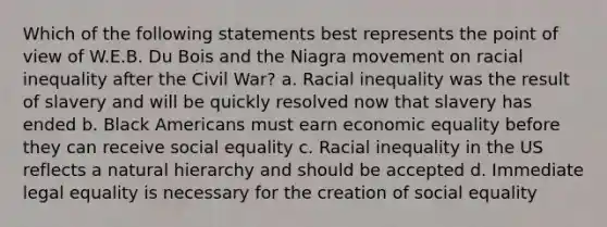 Which of the following statements best represents the point of view of W.E.B. Du Bois and the Niagra movement on racial inequality after the Civil War? a. Racial inequality was the result of slavery and will be quickly resolved now that slavery has ended b. Black Americans must earn economic equality before they can receive social equality c. Racial inequality in the US reflects a natural hierarchy and should be accepted d. Immediate legal equality is necessary for the creation of social equality