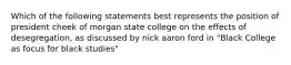 Which of the following statements best represents the position of president cheek of morgan state college on the effects of desegregation, as discussed by nick aaron ford in "Black College as focus for black studies"