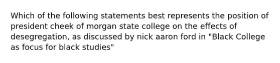 Which of the following statements best represents the position of president cheek of morgan state college on the effects of desegregation, as discussed by nick aaron ford in "Black College as focus for black studies"