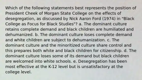 Which of the following statements best represents the position of President Cheek of Morgan State College on the effects of desegregation, as discussed by Nick Aaron Ford (1974) in "Black College as Focus for Black Studies"? a. The dominant culture retains complete demand and black children are humiliated and dehumanized. b. The dominant culture loses complete demand and white children are subject to dehumanization. c. The dominant culture and the minoritized culture share control and this prepares both white and black children for citizenship. d. The dominant culture loses some of its demand but black children are welcomed into white schools. e. Desegregation has been most effective at the K-12 level but is unsatisfactory at the college level.