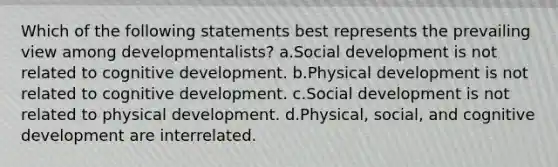 Which of the following statements best represents the prevailing view among developmentalists? a.Social development is not related to cognitive development. b.Physical development is not related to cognitive development. c.Social development is not related to physical development. d.Physical, social, and cognitive development are interrelated.