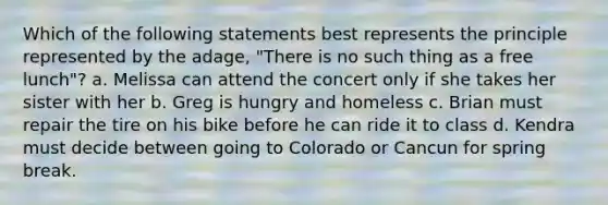 Which of the following statements best represents the principle represented by the adage, "There is no such thing as a free lunch"? a. Melissa can attend the concert only if she takes her sister with her b. Greg is hungry and homeless c. Brian must repair the tire on his bike before he can ride it to class d. Kendra must decide between going to Colorado or Cancun for spring break.