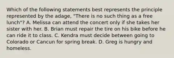 Which of the following statements best represents the principle represented by the adage, "There is no such thing as a free lunch"? A. Melissa can attend the concert only if she takes her sister with her. B. Brian must repair the tire on his bike before he can ride it to class. C. Kendra must decide between going to Colorado or Cancun for spring break. D. Greg is hungry and homeless.