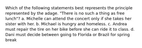 Which of the following statements best represents the principle represented by the adage. "There is no such a thing as free lunch"? a. Michelle can attend the concert only if she takes her sister with her. b. Michael is hungry and homeless. c. Andrea must repair the tire on her bike before she can ride it to class. d. Dani must decide between going to Florida or Brazil for spring break