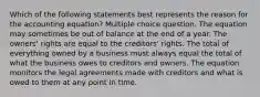 Which of the following statements best represents the reason for the accounting equation? Multiple choice question. The equation may sometimes be out of balance at the end of a year. The owners' rights are equal to the creditors' rights. The total of everything owned by a business must always equal the total of what the business owes to creditors and owners. The equation monitors the legal agreements made with creditors and what is owed to them at any point in time.