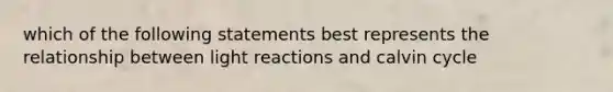 which of the following statements best represents the relationship between light reactions and calvin cycle