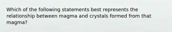 Which of the following statements best represents the relationship between magma and crystals formed from that magma?