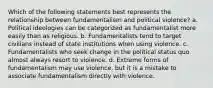 Which of the following statements best represents the relationship between fundamentalism and political violence? a. Political ideologies can be categorized as fundamentalist more easily than as religious. b. Fundamentalists tend to target civilians instead of state institutions when using violence. c. Fundamentalists who seek change in the political status quo almost always resort to violence. d. Extreme forms of fundamentalism may use violence, but it is a mistake to associate fundamentalism directly with violence.