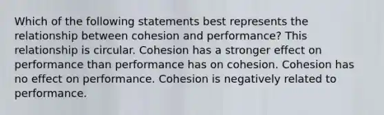 Which of the following statements best represents the relationship between cohesion and performance? This relationship is circular. Cohesion has a stronger effect on performance than performance has on cohesion. Cohesion has no effect on performance. Cohesion is negatively related to performance.