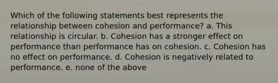 Which of the following statements best represents the relationship between cohesion and performance? a. This relationship is circular. b. Cohesion has a stronger effect on performance than performance has on cohesion. c. Cohesion has no effect on performance. d. Cohesion is negatively related to performance. e. none of the above