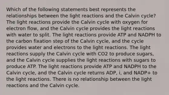 Which of the following statements best represents the relationships between the <a href='https://www.questionai.com/knowledge/kSUoWrrvoC-light-reactions' class='anchor-knowledge'>light reactions</a> and the Calvin cycle? The light reactions provide the Calvin cycle with oxygen for electron flow, and the Calvin cycle provides the light reactions with water to split. The light reactions provide ATP and NADPH to the carbon fixation step of the Calvin cycle, and the cycle provides water and electrons to the light reactions. The light reactions supply the Calvin cycle with CO2 to produce sugars, and the Calvin cycle supplies the light reactions with sugars to produce ATP. The light reactions provide ATP and NADPH to the Calvin cycle, and the Calvin cycle returns ADP, i, and NADP+ to the light reactions. There is no relationship between the light reactions and the Calvin cycle.