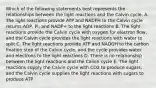 Which of the following statements best represents the relationships between the light reactions and the Calvin cycle. A. The light reactions provide ATP and NADPH to the Calvin cycle returns ADP, Pi, and NADP+ to the light reactions B. The light reactions provide the Calvin cycle with oxygen for electron flow, and the Calvin cycle provides the light reactions with water to split C. The light reactions provide ATP and NADOH to the carbon fixation step of the Calvin cycle, and the cycle provides water and electrons to the light reactions D. There is no relationship between the light reactions and the Calvin cycle E. The light reactions supply the Calvin cycle with CO2 to produce sugars, and the Calvin cycle supplies the light reactions with sugars to produce ATP