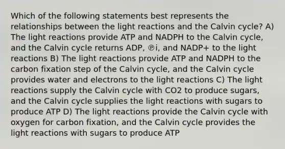 Which of the following statements best represents the relationships between the <a href='https://www.questionai.com/knowledge/kSUoWrrvoC-light-reactions' class='anchor-knowledge'>light reactions</a> and the Calvin cycle? A) The light reactions provide ATP and NADPH to the Calvin cycle, and the Calvin cycle returns ADP, ℗i, and NADP+ to the light reactions B) The light reactions provide ATP and NADPH to the carbon fixation step of the Calvin cycle, and the Calvin cycle provides water and electrons to the light reactions C) The light reactions supply the Calvin cycle with CO2 to produce sugars, and the Calvin cycle supplies the light reactions with sugars to produce ATP D) The light reactions provide the Calvin cycle with oxygen for carbon fixation, and the Calvin cycle provides the light reactions with sugars to produce ATP