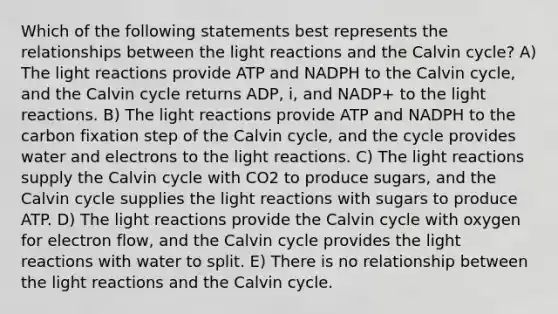 Which of the following statements best represents the relationships between the light reactions and the Calvin cycle? A) The light reactions provide ATP and NADPH to the Calvin cycle, and the Calvin cycle returns ADP, i, and NADP+ to the light reactions. B) The light reactions provide ATP and NADPH to the carbon fixation step of the Calvin cycle, and the cycle provides water and electrons to the light reactions. C) The light reactions supply the Calvin cycle with CO2 to produce sugars, and the Calvin cycle supplies the light reactions with sugars to produce ATP. D) The light reactions provide the Calvin cycle with oxygen for electron flow, and the Calvin cycle provides the light reactions with water to split. E) There is no relationship between the light reactions and the Calvin cycle.